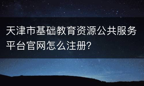 天津市基础教育资源公共服务平台官网怎么注册？