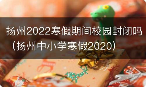 扬州2022寒假期间校园封闭吗（扬州中小学寒假2020）