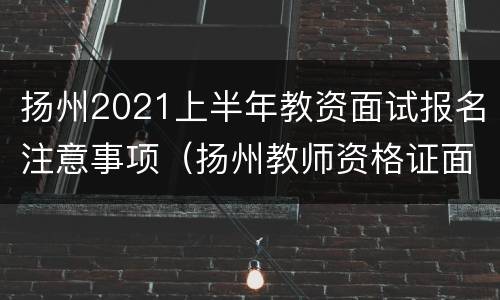 扬州2021上半年教资面试报名注意事项（扬州教师资格证面试报名要现场审核吗）