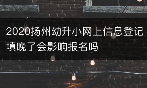 2020扬州幼升小网上信息登记填晚了会影响报名吗