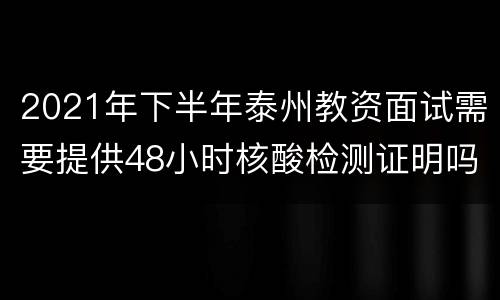 2021年下半年泰州教资面试需要提供48小时核酸检测证明吗？