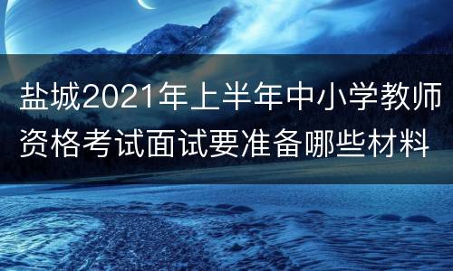 盐城2021年上半年中小学教师资格考试面试要准备哪些材料？