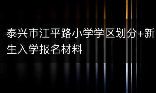 泰兴市江平路小学学区划分+新生入学报名材料