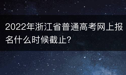 2022年浙江省普通高考网上报名什么时候截止？