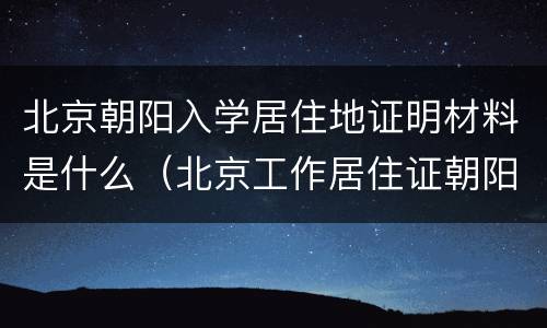 北京朝阳入学居住地证明材料是什么（北京工作居住证朝阳区入学）