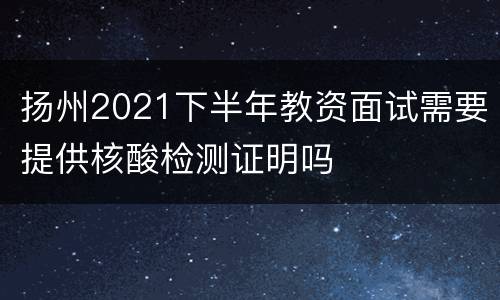 扬州2021下半年教资面试需要提供核酸检测证明吗