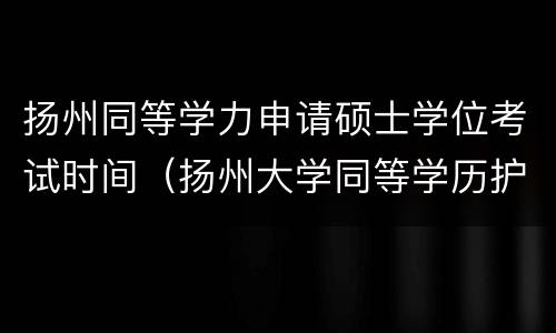 扬州同等学力申请硕士学位考试时间（扬州大学同等学历护理研究生）