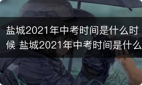 盐城2021年中考时间是什么时候 盐城2021年中考时间是什么时候的