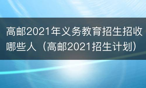 高邮2021年义务教育招生招收哪些人（高邮2021招生计划）