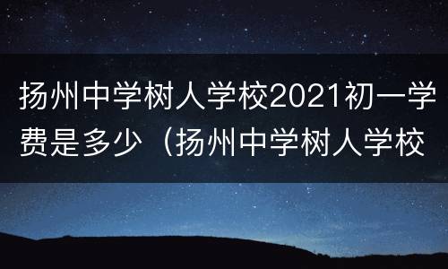 扬州中学树人学校2021初一学费是多少（扬州中学树人学校2021初一学费是多少钱）