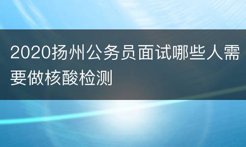 2020扬州公务员面试哪些人需要做核酸检测