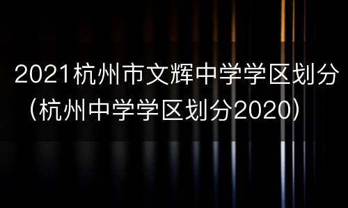 2021杭州市文辉中学学区划分（杭州中学学区划分2020）