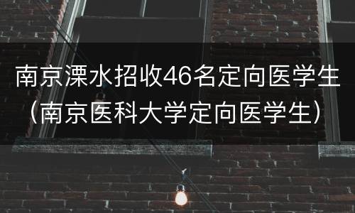 南京溧水招收46名定向医学生（南京医科大学定向医学生）