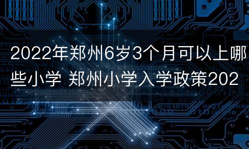 2022年郑州6岁3个月可以上哪些小学 郑州小学入学政策2021年龄