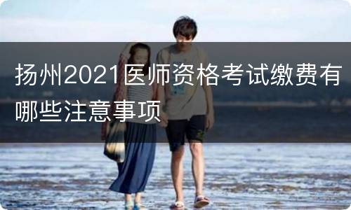 扬州2021医师资格考试缴费有哪些注意事项