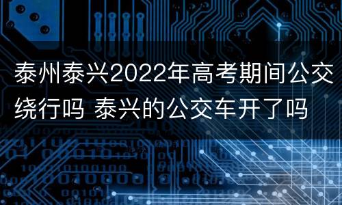 泰州泰兴2022年高考期间公交绕行吗 泰兴的公交车开了吗