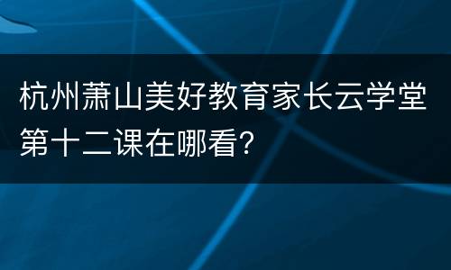 杭州萧山美好教育家长云学堂第十二课在哪看？