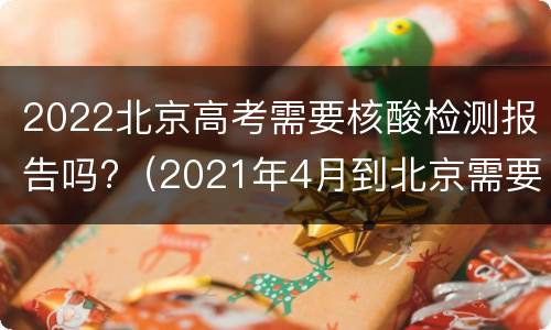 2022北京高考需要核酸检测报告吗?（2021年4月到北京需要核酸检测报告?）