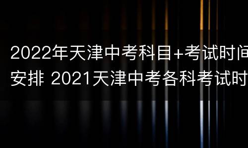 2022年天津中考科目+考试时间安排 2021天津中考各科考试时间