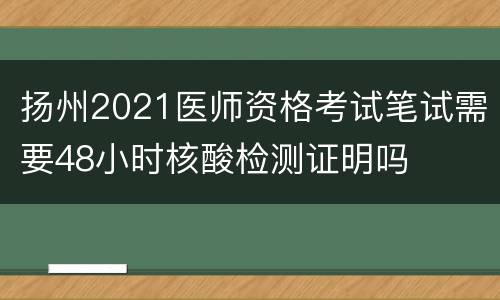 扬州2021医师资格考试笔试需要48小时核酸检测证明吗