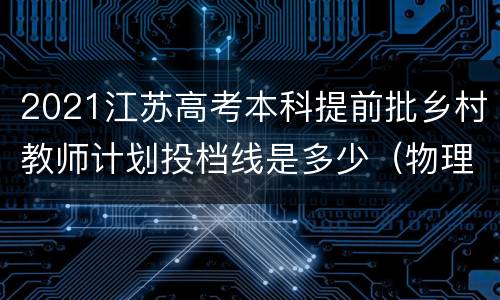 2021江苏高考本科提前批乡村教师计划投档线是多少（物理等科目类）