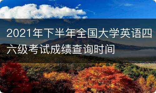 2021年下半年全国大学英语四六级考试成绩查询时间