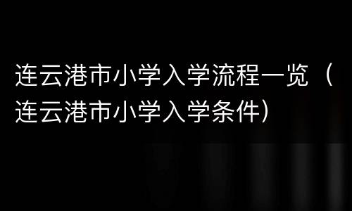 连云港市小学入学流程一览（连云港市小学入学条件）