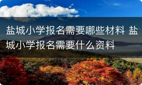 盐城小学报名需要哪些材料 盐城小学报名需要什么资料