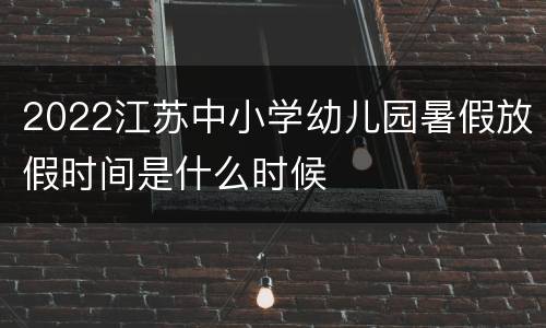 2022江苏中小学幼儿园暑假放假时间是什么时候