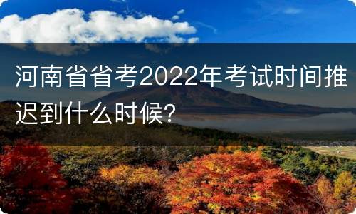 河南省省考2022年考试时间推迟到什么时候？