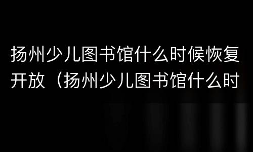 扬州少儿图书馆什么时候恢复开放（扬州少儿图书馆什么时候恢复开放营业）