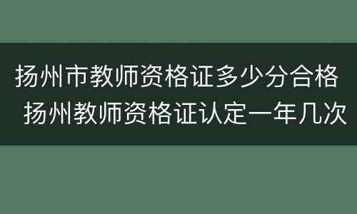 扬州市教师资格证多少分合格 扬州教师资格证认定一年几次