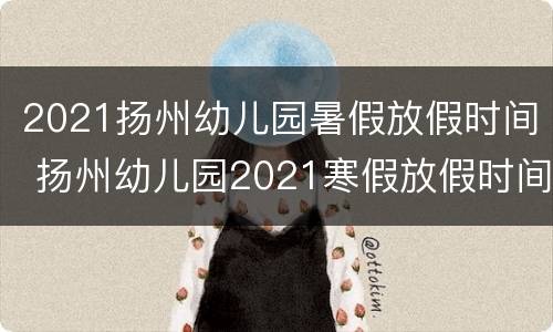 2021扬州幼儿园暑假放假时间 扬州幼儿园2021寒假放假时间