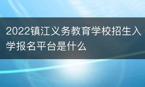 2022镇江义务教育学校招生入学报名平台是什么