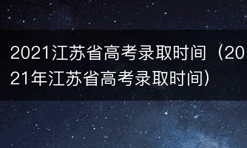 2021江苏省高考录取时间（2021年江苏省高考录取时间）