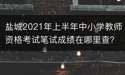 盐城2021年上半年中小学教师资格考试笔试成绩在哪里查？