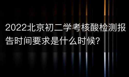 2022北京初二学考核酸检测报告时间要求是什么时候？