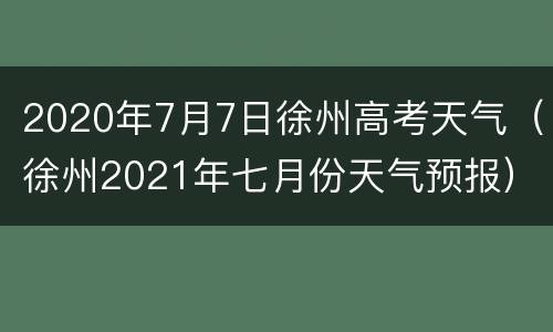 2020年7月7日徐州高考天气（徐州2021年七月份天气预报）