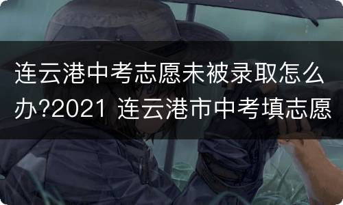 连云港中考志愿未被录取怎么办?2021 连云港市中考填志愿