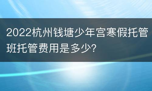 2022杭州钱塘少年宫寒假托管班托管费用是多少？