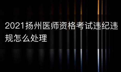 2021扬州医师资格考试违纪违规怎么处理