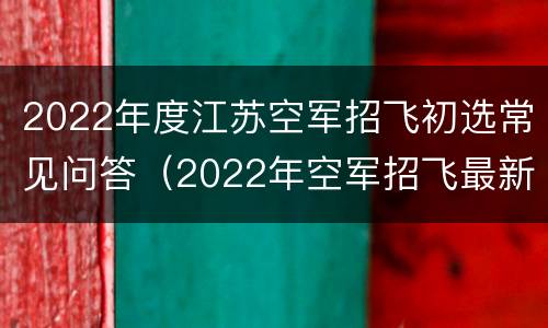 2022年度江苏空军招飞初选常见问答（2022年空军招飞最新消息江苏）