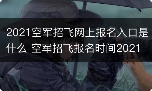 2021空军招飞网上报名入口是什么 空军招飞报名时间2021