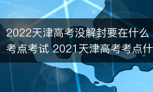 2022天津高考没解封要在什么考点考试 2021天津高考考点什么时候公布