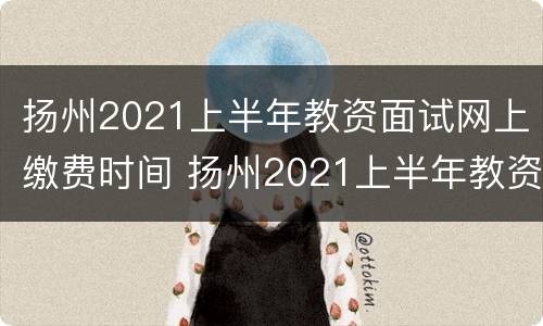 扬州2021上半年教资面试网上缴费时间 扬州2021上半年教资面试网上缴费时间公布