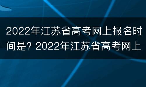 2022年江苏省高考网上报名时间是? 2022年江苏省高考网上报名时间是多少号