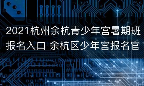 2021杭州余杭青少年宫暑期班报名入口 余杭区少年宫报名官网