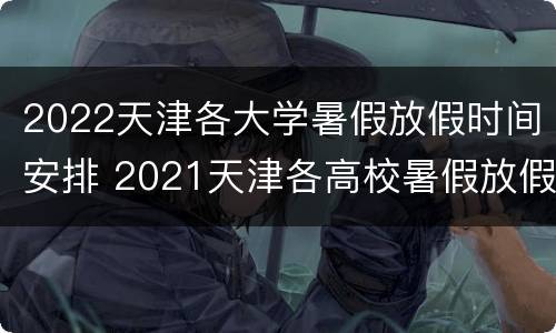 2022天津各大学暑假放假时间安排 2021天津各高校暑假放假时间