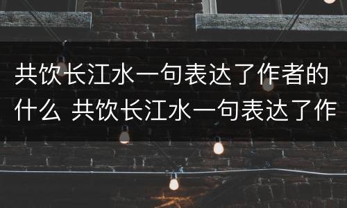 共饮长江水一句表达了作者的什么 共饮长江水一句表达了作者的什么感情