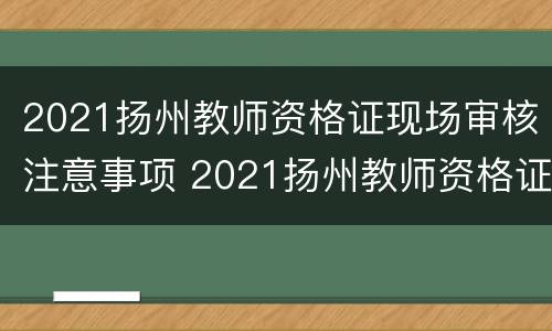 2021扬州教师资格证现场审核注意事项 2021扬州教师资格证现场审核注意事项有哪些